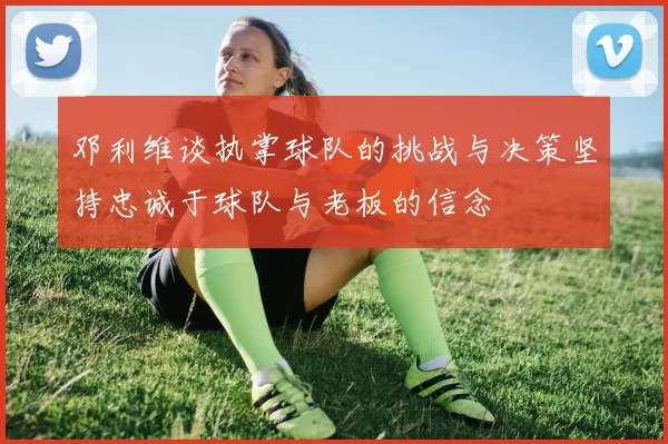 邓利维谈执掌球队的挑战与决策坚持忠诚于球队与老板的信念
