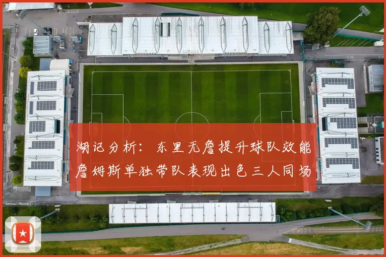 湖记分析：东里无詹提升球队效能詹姆斯单独带队表现出色三人同场反而下滑