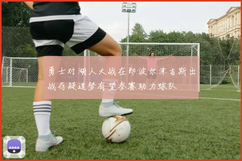 勇士对湖人大战在即波尔津吉斯出战存疑追梦有望参赛助力球队