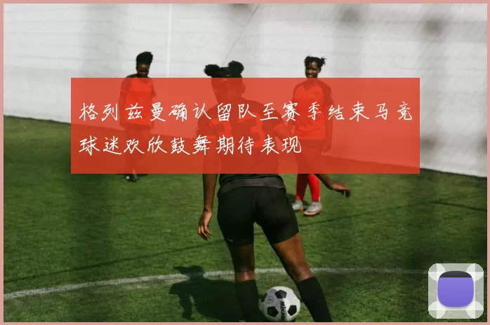 格列兹曼确认留队至赛季结束马竞球迷欢欣鼓舞期待表现