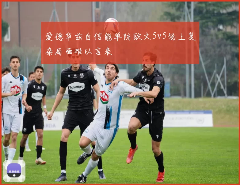 爱德华兹自信能单防欧文5v5场上复杂局面难以言表
