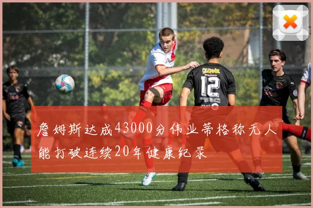 詹姆斯达成43000分伟业蒂格称无人能打破连续20年健康纪录