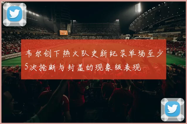 韦尔创下热火队史新纪录单场至少5次抢断与封盖的现象级表现