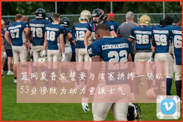 篮网夏普发誓要与活塞拼搏一场以53分惨败为动力重振士气