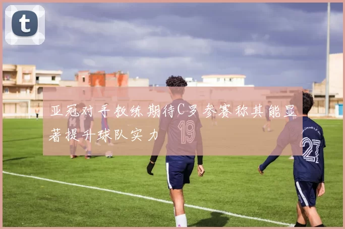亚冠对手教练期待C罗参赛称其能显著提升球队实力