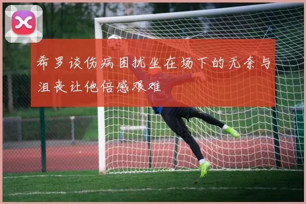 希罗谈伤病困扰坐在场下的无奈与沮丧让他倍感艰难