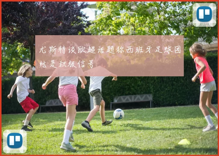尤斯特谈欧超话题称西班牙足球团结是积极信号