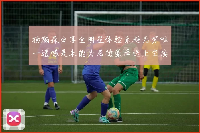 杨瀚森分享全明星体验乐趣无穷唯一遗憾是未能为尼德豪泽送上空接助攻