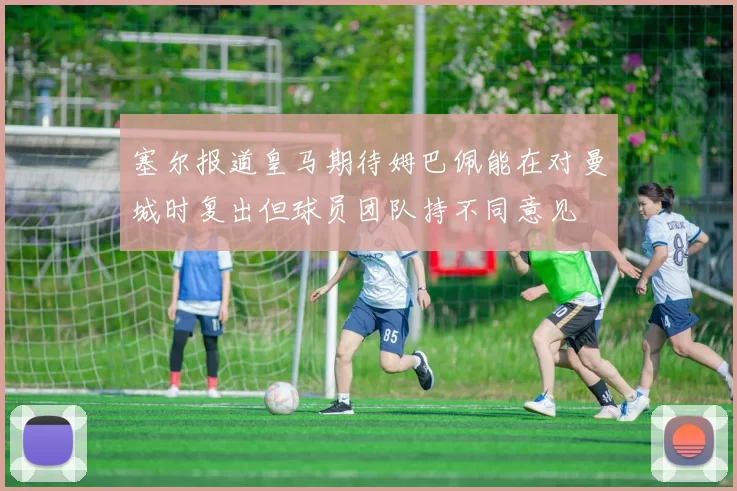塞尔报道皇马期待姆巴佩能在对曼城时复出但球员团队持不同意见