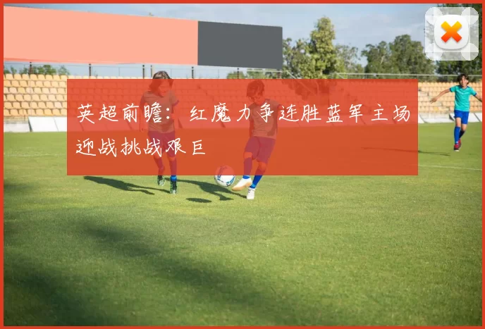 英超前瞻：红魔力争连胜蓝军主场迎战挑战艰巨