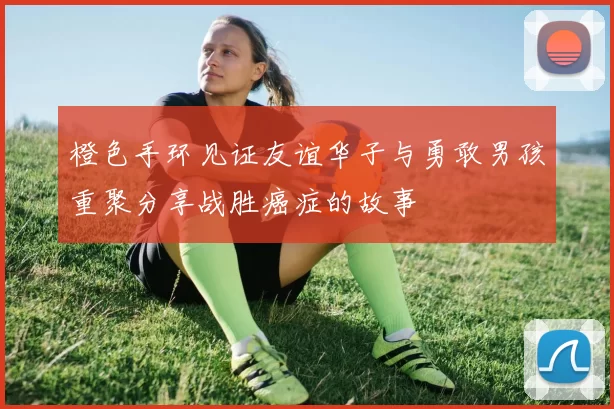 橙色手环见证友谊华子与勇敢男孩重聚分享战胜癌症的故事