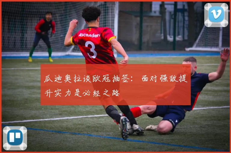 瓜迪奥拉谈欧冠抽签：面对强敌提升实力是必经之路