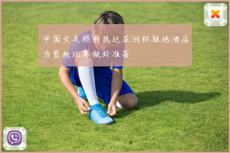 中国女足顺利抵达亚洲杯驻地酒店为首轮比赛做好准备