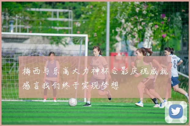 梅西与乐高大力神杯合影庆祝成就感言我们终于实现梦想