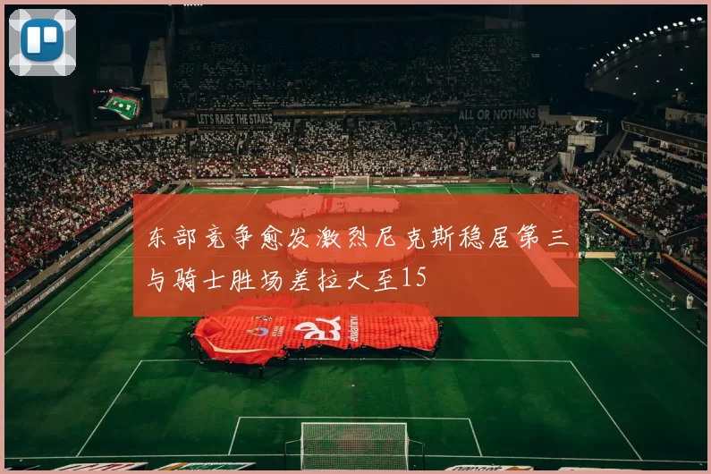 东部竞争愈发激烈尼克斯稳居第三与骑士胜场差拉大至15