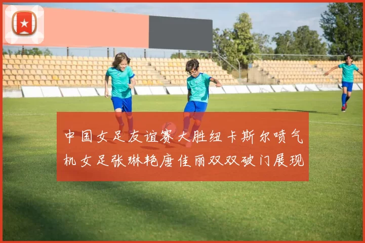 中国女足友谊赛大胜纽卡斯尔喷气机女足张琳艳唐佳丽双双破门展现实力