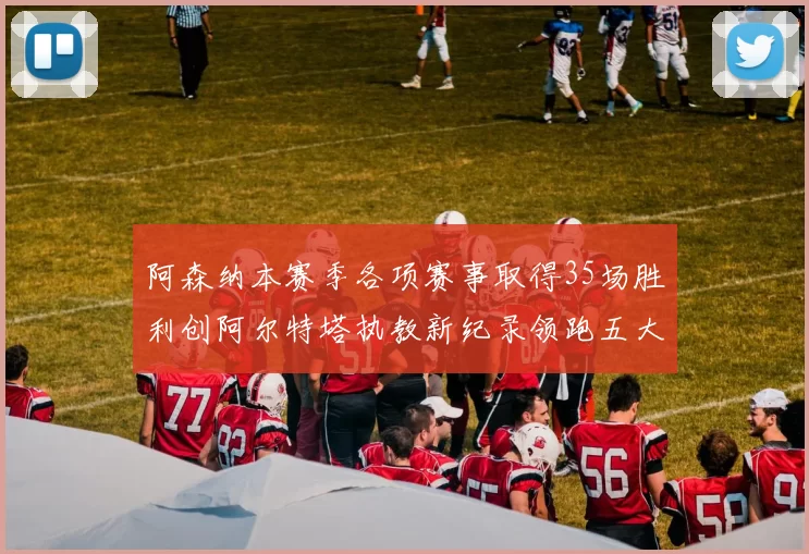 阿森纳本赛季各项赛事取得35场胜利创阿尔特塔执教新纪录领跑五大联赛