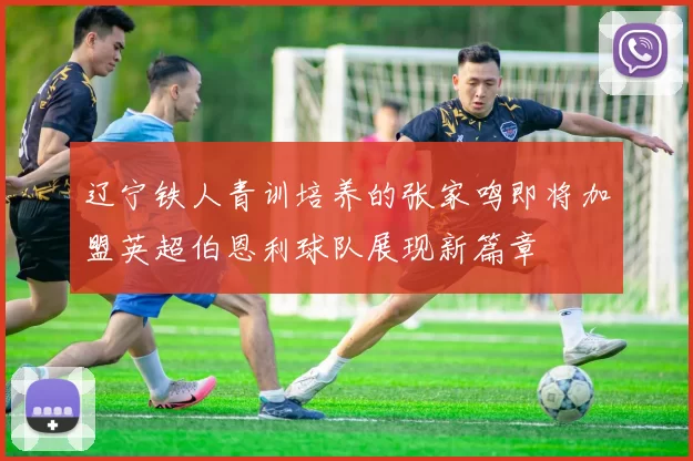辽宁铁人青训培养的张家鸣即将加盟英超伯恩利球队展现新篇章